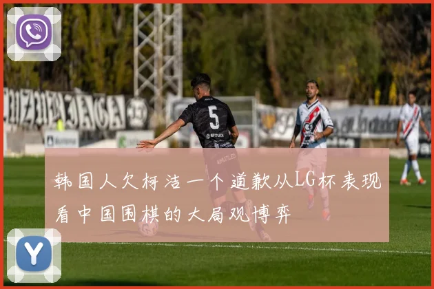 韩国人欠柯洁一个道歉从LG杯表现看中国围棋的大局观博弈