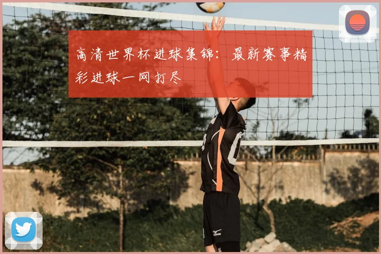 高清世界杯进球集锦：最新赛事精彩进球一网打尽