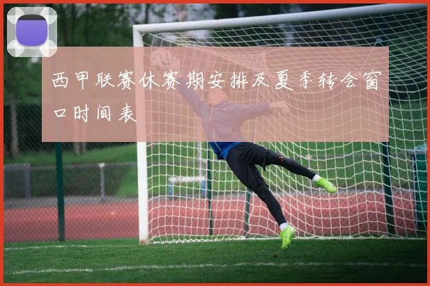 西甲联赛休赛期安排及夏季转会窗口时间表