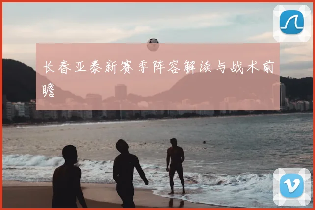 长春亚泰新赛季阵容解读与战术前瞻