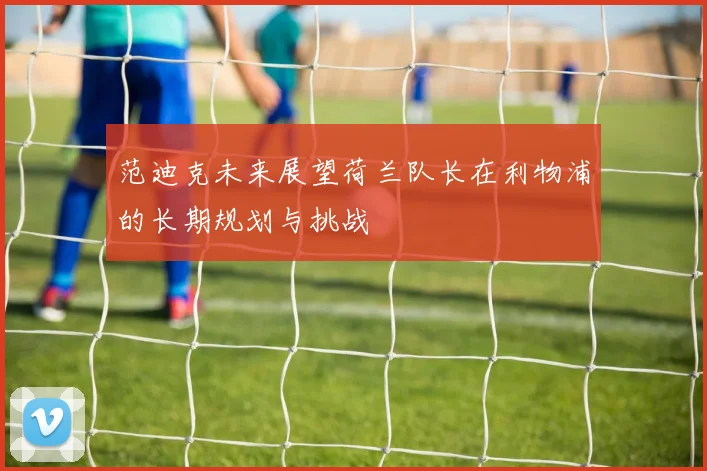 范迪克未来展望荷兰队长在利物浦的长期规划与挑战