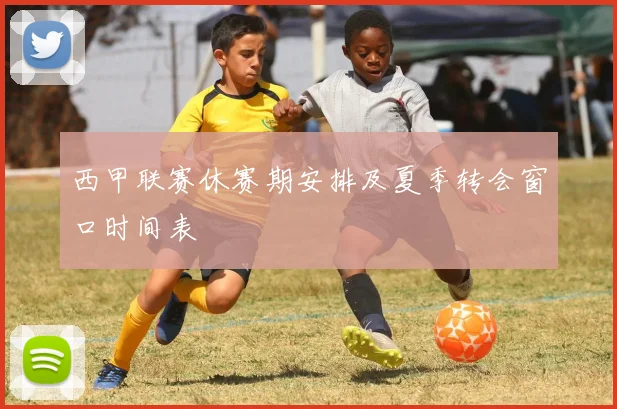 西甲联赛休赛期安排及夏季转会窗口时间表