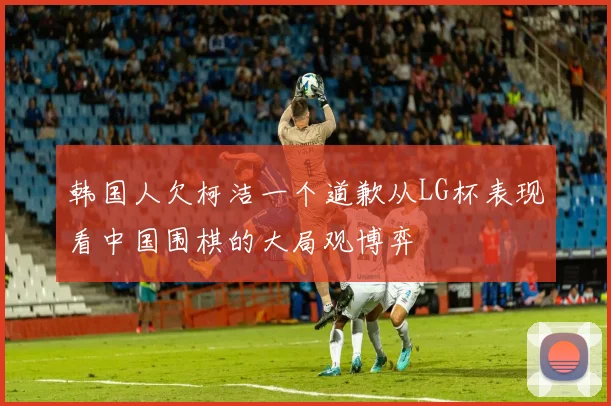 韩国人欠柯洁一个道歉从LG杯表现看中国围棋的大局观博弈